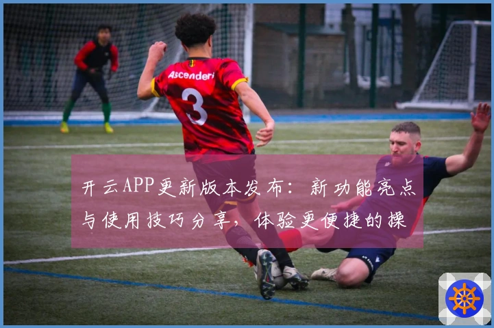 开云APP更新版本发布：新功能亮点与使用技巧分享，体验更便捷的操作界面